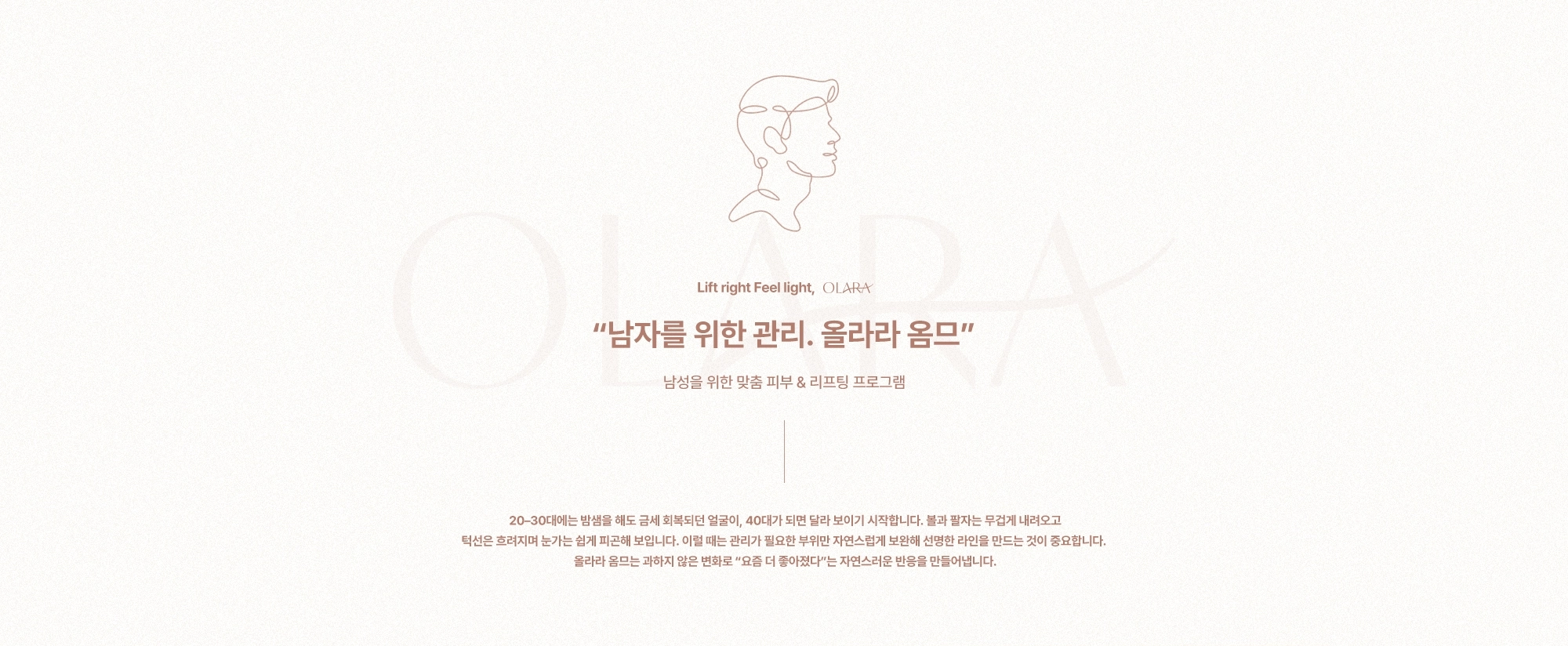 “남자를 위한 관리. 올라라 옴므” 남성을 위한 맞춤 피부 & 리프팅 프로그램) 20–30대에는 밤샘을 해도 금세 회복되던 얼굴이, 40대가 되면 달라 보이기 시작합니다. 볼과 팔자는 무겁게 내려오고 턱선은 흐려지며 눈가는 쉽게 피곤해 보입니다. 이럴 때는 관리가 필요한 부위만 자연스럽게 보완해 선명한 라인을 만드는 것이 중요합니다. 올라라 옴므는 과하지 않은 변화로 “요즘 더 좋아졌다”는 자연스러운 반응을 만들어냅니다.