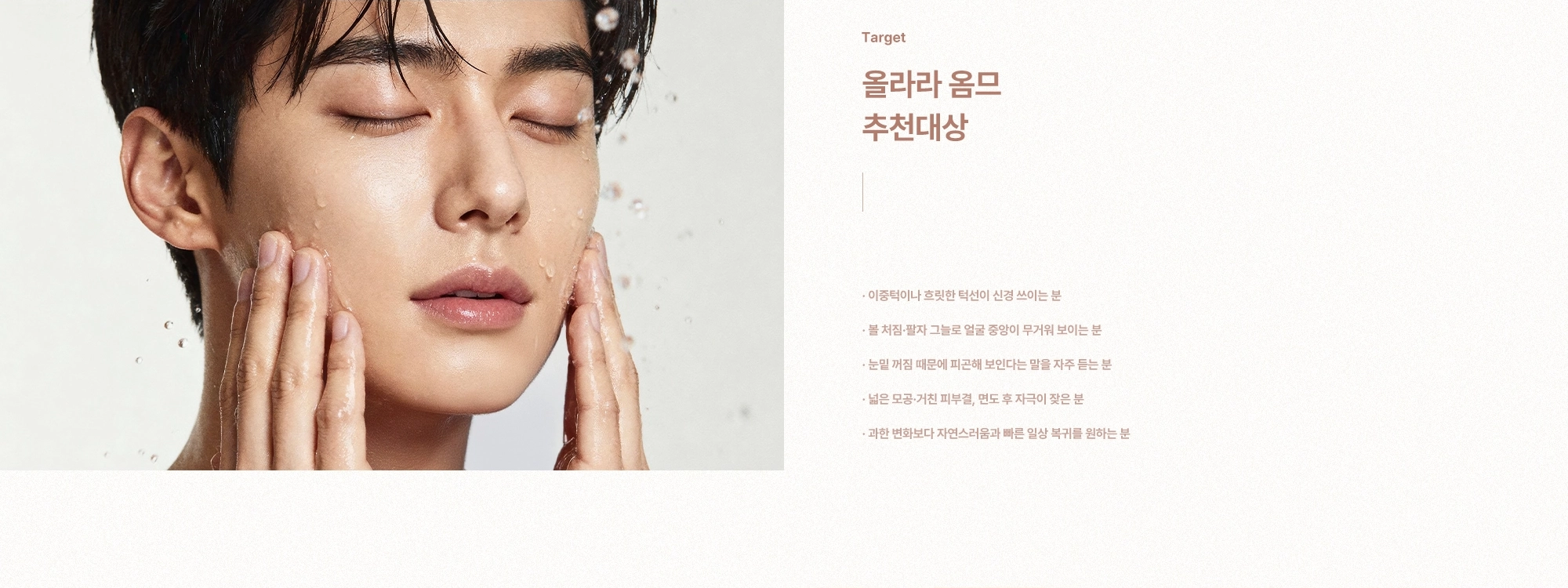 [올라라 옴므 추천대상] 이중턱이나 흐릿한 턱선이 신경 쓰이는 분 · 볼 처짐·팔자 그늘로 얼굴 중앙이 무거워 보이는 분 · 눈밑 꺼짐 때문에 피곤해 보인다는 말을 자주 듣는 분 · 넓은 모공·거친 피부결, 면도 후 자극이 잦은 분