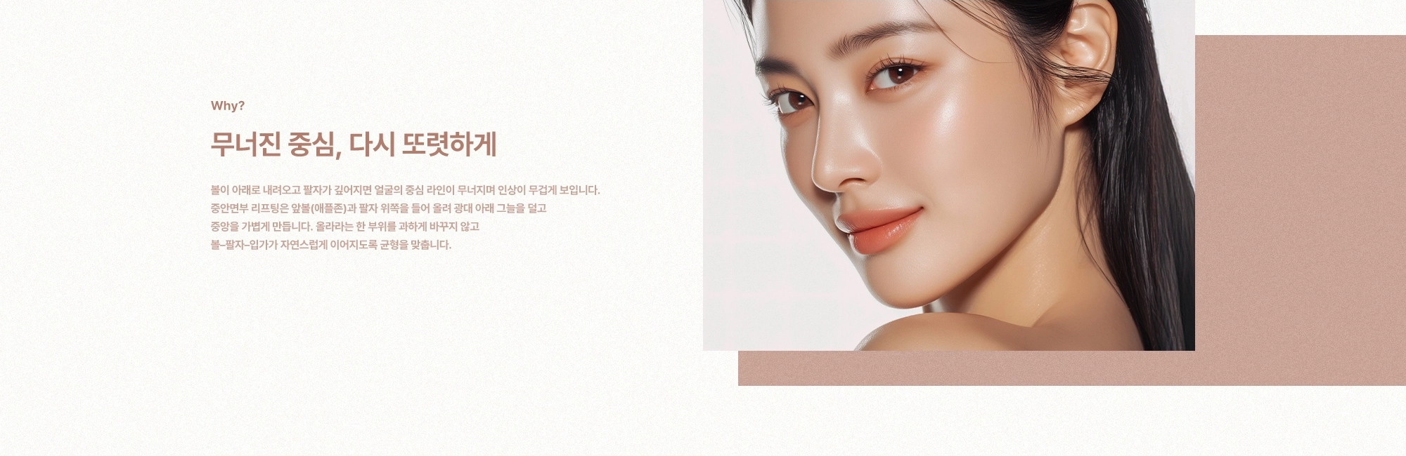 [Why?] 무너진 중심, 다시 또렷하게)  볼이 아래로 내려오고 팔자가 깊어지면 얼굴의 중심 라인이 무너지며 인상이 무겁게 보입니다. 중안면부 리프팅은 앞볼(애플존)과 팔자 위쪽을 들어 올려 광대 아래 그늘을 덜고 중앙을 가볍게 만듭니다. 올라라는 한 부위를 과하게 바꾸지 않고 볼–팔자–입가가 자연스럽게 이어지도록 균형을 맞춥니다.