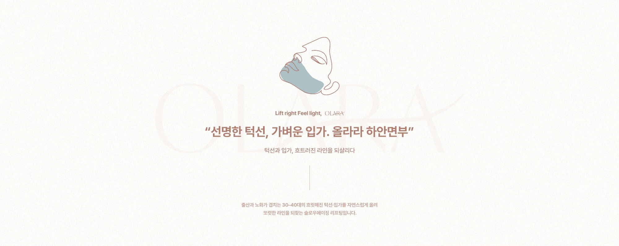 “선명한 턱선, 가벼운 입가. 올라라 하안면부” 턱선과 입가, 흐트러진 라인을 되살리다) 출산과 노화가 겹치는 30-40대의 흐릿해진 턱선·입가를 자연스럽게 올려 또렷한 라인을 되찾는 슬로우에이징 리프팅입니다.