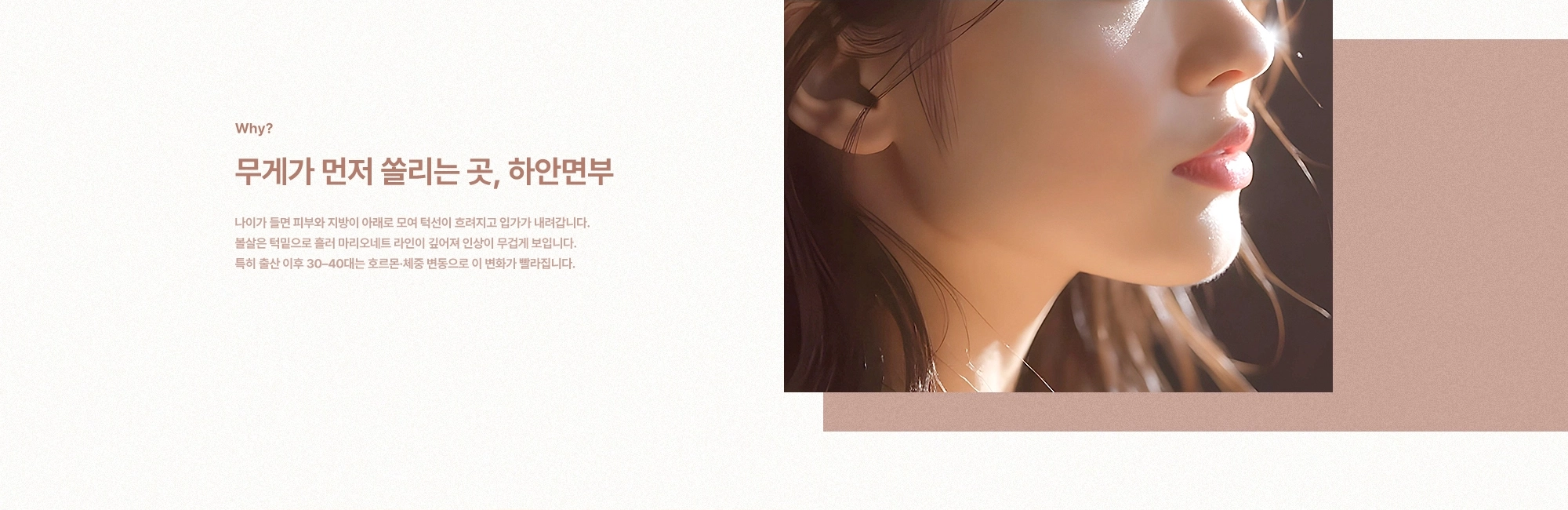 [Why?] 무게가 먼저 쏠리는 곳, 하안면부) 나이가 들면 피부와 지방이 아래로 모여 턱선이 흐려지고 입가가 내려갑니다. 볼살은 턱밑으로 흘러 마리오네트 라인이 깊어져 인상이 무겁게 보입니다. 특히 출산 이후 30–40대는 호르몬·체중 변동으로 이 변화가 빨라집니다.