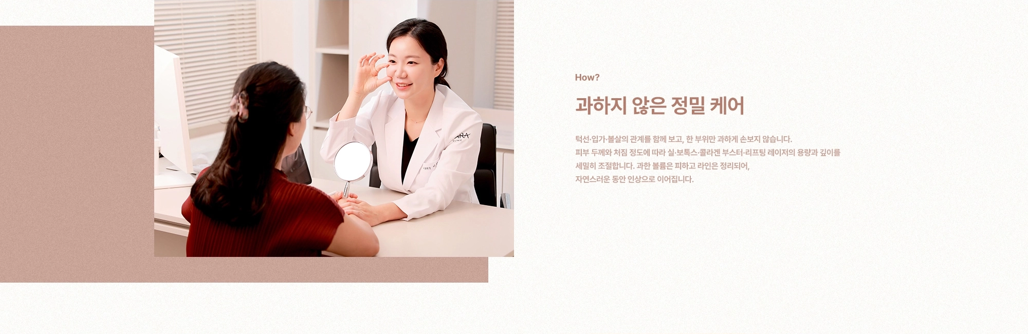 [How?] 과하지 않은 정밀 케어) 턱선·입가·볼살의 관계를 함께 보고, 한 부위만 과하게 손보지 않습니다. 피부 두께와 처짐 정도에 따라 실·보톡스·콜라겐 부스터·리프팅 레이저의 용량과 깊이를 세밀히 조절합니다. 과한 볼륨은 피하고 라인은 정리되어, 자연스러운 동안 인상으로 이어집니다.