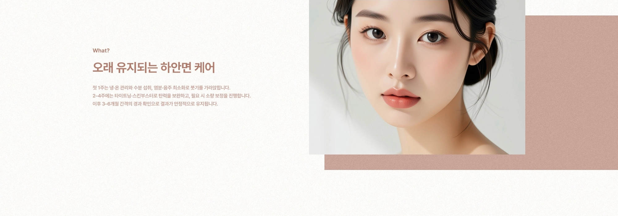 [What?] 오래 유지되는 하안면 케어) 첫 1주는 냉·온 관리와 수분 섭취, 염분·음주 최소화로 붓기를 가라앉힙니다. 2-4주에는 타이트닝·스킨부스터로 탄력을 보완하고, 필요 시 소량 보정을 진행합니다. 이후 3-6개월 간격의 경과 확인으로 결과가 안정적으로 유지됩니다.