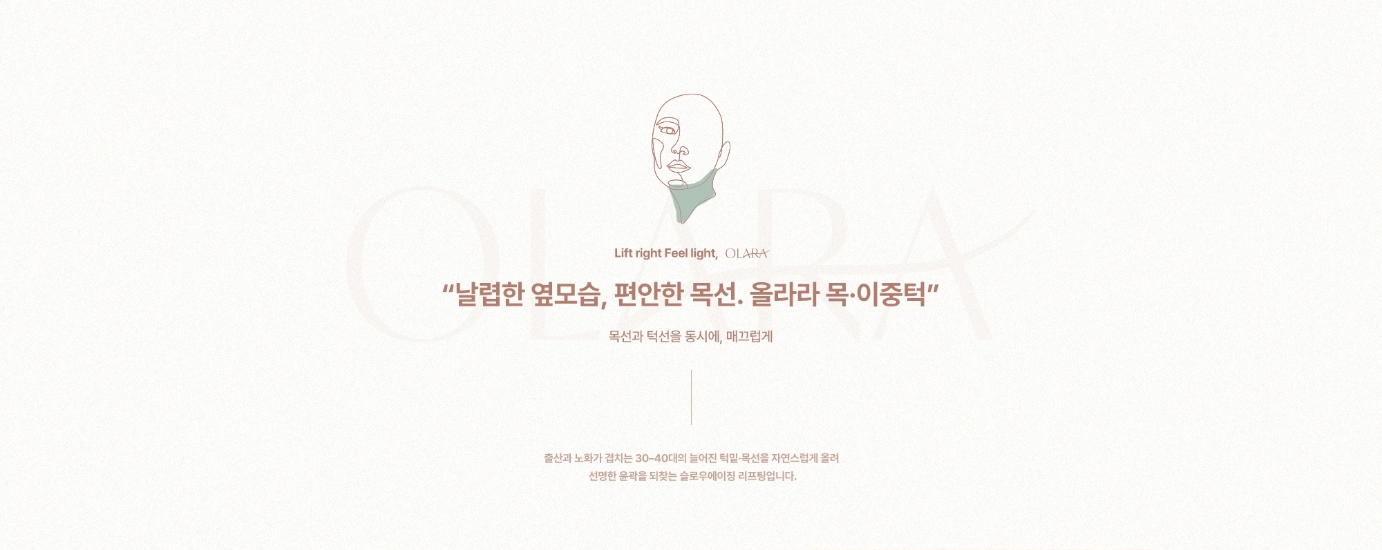 날렵한 옆모습, 편안한 목선. 올라라 목·이중턱. 출산과 노화가 겹치는 30-40대의 늘어진 턱밑·목선을 자연스럽게 올려 선명한 윤곽을 되찾는 슬로우에이징 리프팅입니다.
