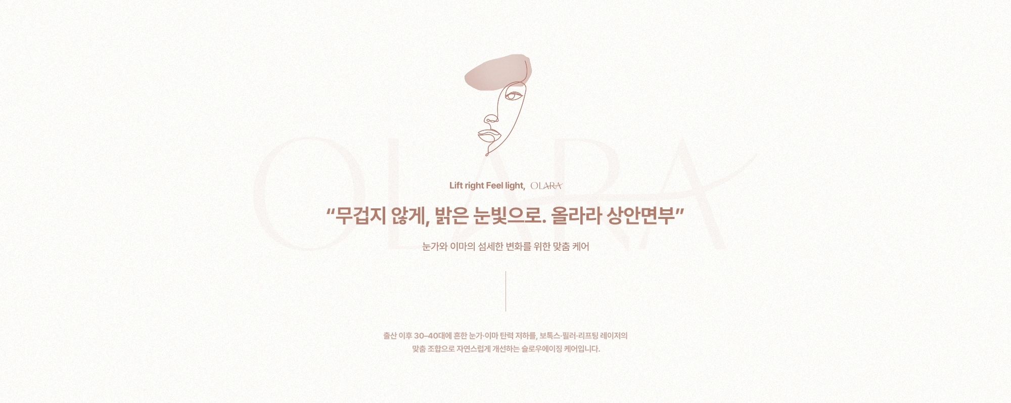 “무겁지 않게, 밝은 눈빛으로. 올라라 상안면부” 눈가와 이마의 섬세한 변화를 위한 맞춤 케어) 출산 이후 30-40대에 흔한 눈가·이마 탄력 저하를, 보톡스·필러·리프팅 레이저의 맞춤 조합으로 자연스럽게 개선하는 슬로우에이징 케어입니다.
