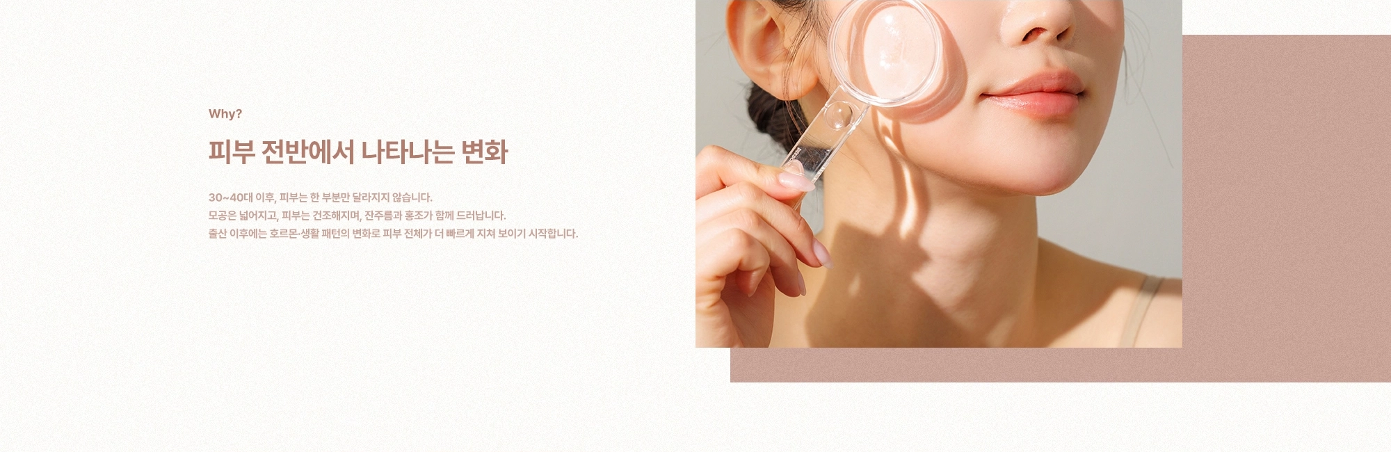 [Why?] 피부 전반에서 나타나는 변화) 30~40대 이후, 피부는 한 부분만 달라지지 않습니다. 모공은 넓어지고, 피부는 건조해지며, 잔주름과 홍조가 함께 드러납니다. 출산 이후에는 호르몬·생활 패턴의 변화로 피부 전체가 더 빠르게 지쳐 보이기 시작합니다.