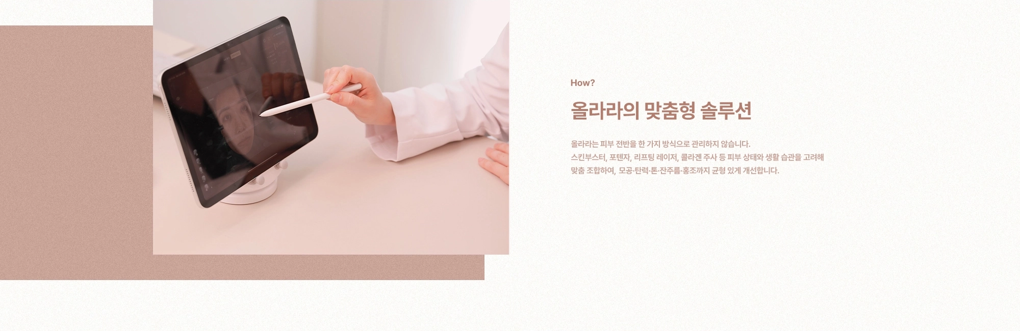 [How?] 올라라의 맞춤형 솔루션) 올라라는 피부 전반을 한 가지 방식으로 관리하지 않습니다. 스킨부스터, 포텐자, 리프팅 레이저, 콜라겐 주사 등 피부 상태와 생활 습관을 고려해 맞춤 조합하여, 모공·탄력·톤·잔주름·홍조까지 균형 있게 개선합니다.