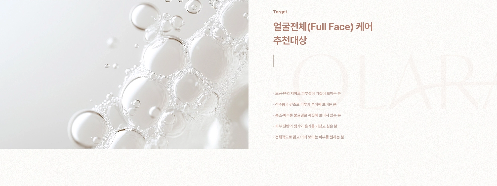 [Target] 얼굴전체(Full Face) 케어 추천대상) 모공·탄력 저하로 피부결이 거칠어 보이는 분 · 잔주름과 건조로 피부가 푸석해 보이는 분 · 홍조·피부톤 불균일로 깨끗해 보이지 않는 분 · 피부 전반의 생기와 윤기를 되찾고 싶은 분 · 전체적으로 맑고 어려 보이는 피부를 원하는 분